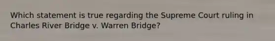 Which statement is true regarding the Supreme Court ruling in Charles River Bridge v. Warren Bridge?