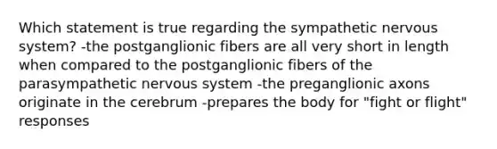 Which statement is true regarding the sympathetic nervous system? -the postganglionic fibers are all very short in length when compared to the postganglionic fibers of the parasympathetic nervous system -the preganglionic axons originate in the cerebrum -prepares the body for "fight or flight" responses