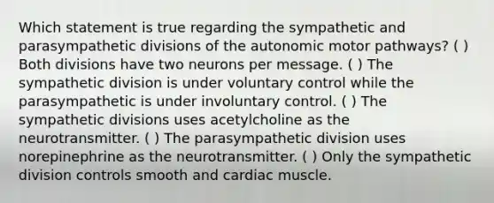 Which statement is true regarding the sympathetic and parasympathetic divisions of the autonomic motor pathways? ( ) Both divisions have two neurons per message. ( ) The sympathetic division is under voluntary control while the parasympathetic is under involuntary control. ( ) The sympathetic divisions uses acetylcholine as the neurotransmitter. ( ) The parasympathetic division uses norepinephrine as the neurotransmitter. ( ) Only the sympathetic division controls smooth and cardiac muscle.