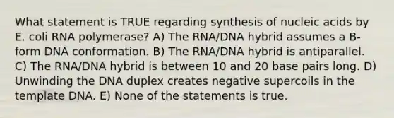 What statement is TRUE regarding synthesis of nucleic acids by E. coli RNA polymerase? A) The RNA/DNA hybrid assumes a B-form DNA conformation. B) The RNA/DNA hybrid is antiparallel. C) The RNA/DNA hybrid is between 10 and 20 base pairs long. D) Unwinding the DNA duplex creates negative supercoils in the template DNA. E) None of the statements is true.