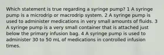 Which statement is true regarding a syringe pump? 1 A syringe pump is a microdrip or macrodrip system. 2 A syringe pump is used to administer medications in very small amounts of fluids. 3 A syringe pump is a very small container that is attached just below the primary infusion bag. 4 A syringe pump is used to administer 30 to 50 mL of medications in controlled infusion times.