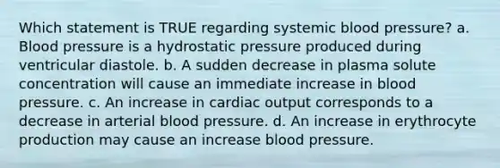 Which statement is TRUE regarding systemic <a href='https://www.questionai.com/knowledge/kD0HacyPBr-blood-pressure' class='anchor-knowledge'>blood pressure</a>? a. Blood pressure is a hydrostatic pressure produced during ventricular diastole. b. A sudden decrease in plasma solute concentration will cause an immediate increase in blood pressure. c. An increase in <a href='https://www.questionai.com/knowledge/kyxUJGvw35-cardiac-output' class='anchor-knowledge'>cardiac output</a> corresponds to a decrease in arterial blood pressure. d. An increase in erythrocyte production may cause an increase blood pressure.