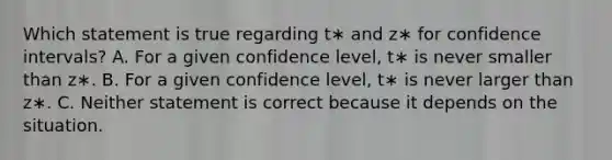 Which statement is true regarding t∗ and z∗ for confidence intervals? A. For a given confidence level, t∗ is never smaller than z∗. B. For a given confidence level, t∗ is never larger than z∗. C. Neither statement is correct because it depends on the situation.