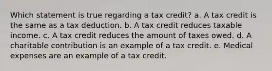 Which statement is true regarding a tax credit? a. A tax credit is the same as a tax deduction. b. A tax credit reduces taxable income. c. A tax credit reduces the amount of taxes owed. d. A charitable contribution is an example of a tax credit. e. Medical expenses are an example of a tax credit.