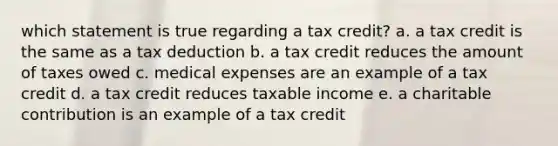 which statement is true regarding a tax credit? a. a tax credit is the same as a tax deduction b. a tax credit reduces the amount of taxes owed c. medical expenses are an example of a tax credit d. a tax credit reduces taxable income e. a charitable contribution is an example of a tax credit