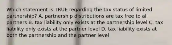 Which statement is TRUE regarding the tax status of limited partnership? A. partnership distributions are tax free to all partners B. tax liability only exists at the partnership level C. tax liability only exists at the partner level D. tax liability exists at both the partnership and the partner level