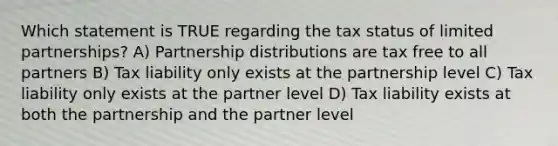 Which statement is TRUE regarding the tax status of limited partnerships? A) Partnership distributions are tax free to all partners B) Tax liability only exists at the partnership level C) Tax liability only exists at the partner level D) Tax liability exists at both the partnership and the partner level