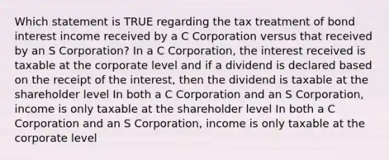 Which statement is TRUE regarding the tax treatment of bond interest income received by a C Corporation versus that received by an S Corporation? In a C Corporation, the interest received is taxable at the corporate level and if a dividend is declared based on the receipt of the interest, then the dividend is taxable at the shareholder level In both a C Corporation and an S Corporation, income is only taxable at the shareholder level In both a C Corporation and an S Corporation, income is only taxable at the corporate level