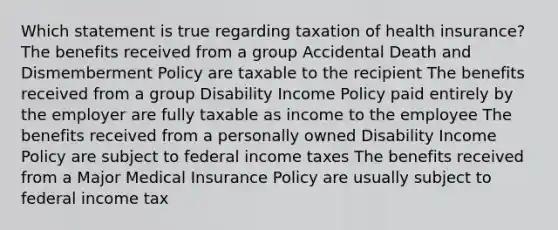 Which statement is true regarding taxation of health insurance? The benefits received from a group Accidental Death and Dismemberment Policy are taxable to the recipient The benefits received from a group Disability Income Policy paid entirely by the employer are fully taxable as income to the employee The benefits received from a personally owned Disability Income Policy are subject to federal income taxes The benefits received from a Major Medical Insurance Policy are usually subject to federal income tax