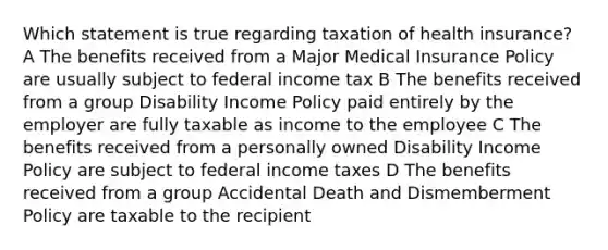 Which statement is true regarding taxation of health insurance? A The benefits received from a Major Medical Insurance Policy are usually subject to federal income tax B The benefits received from a group Disability Income Policy paid entirely by the employer are fully taxable as income to the employee C The benefits received from a personally owned Disability Income Policy are subject to federal income taxes D The benefits received from a group Accidental Death and Dismemberment Policy are taxable to the recipient