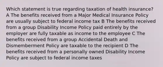 Which statement is true regarding taxation of health insurance? A The benefits received from a Major Medical Insurance Policy are usually subject to federal income tax B The benefits received from a group Disability Income Policy paid entirely by the employer are fully taxable as income to the employee C The benefits received from a group Accidental Death and Dismemberment Policy are taxable to the recipient D The benefits received from a personally owned Disability Income Policy are subject to federal income taxes