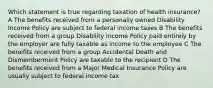 Which statement is true regarding taxation of health insurance? A The benefits received from a personally owned Disability Income Policy are subject to federal income taxes B The benefits received from a group Disability Income Policy paid entirely by the employer are fully taxable as income to the employee C The benefits received from a group Accidental Death and Dismemberment Policy are taxable to the recipient D The benefits received from a Major Medical Insurance Policy are usually subject to federal income tax