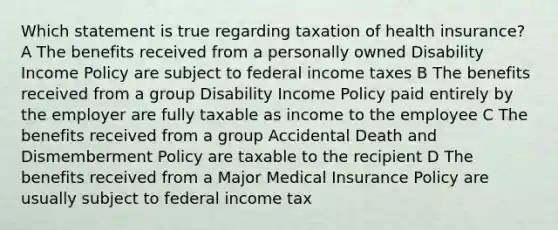 Which statement is true regarding taxation of health insurance? A The benefits received from a personally owned Disability Income Policy are subject to federal income taxes B The benefits received from a group Disability Income Policy paid entirely by the employer are fully taxable as income to the employee C The benefits received from a group Accidental Death and Dismemberment Policy are taxable to the recipient D The benefits received from a Major Medical Insurance Policy are usually subject to federal income tax