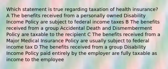 Which statement is true regarding taxation of health insurance? A The benefits received from a personally owned Disability Income Policy are subject to federal income taxes B The benefits received from a group Accidental Death and Dismemberment Policy are taxable to the recipient C The benefits received from a Major Medical Insurance Policy are usually subject to federal income tax D The benefits received from a group Disability Income Policy paid entirely by the employer are fully taxable as income to the employee