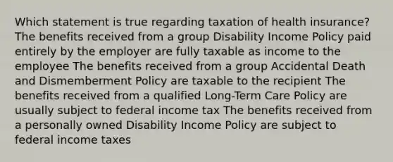 Which statement is true regarding taxation of health insurance? The benefits received from a group Disability Income Policy paid entirely by the employer are fully taxable as income to the employee The benefits received from a group Accidental Death and Dismemberment Policy are taxable to the recipient The benefits received from a qualified Long-Term Care Policy are usually subject to federal income tax The benefits received from a personally owned Disability Income Policy are subject to federal income taxes