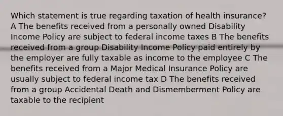 Which statement is true regarding taxation of health insurance? A The benefits received from a personally owned Disability Income Policy are subject to federal income taxes B The benefits received from a group Disability Income Policy paid entirely by the employer are fully taxable as income to the employee C The benefits received from a Major Medical Insurance Policy are usually subject to federal income tax D The benefits received from a group Accidental Death and Dismemberment Policy are taxable to the recipient