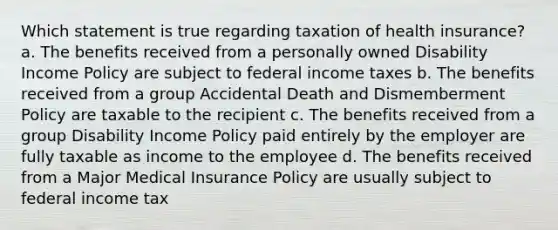 Which statement is true regarding taxation of health insurance? a. The benefits received from a personally owned Disability Income Policy are subject to federal income taxes b. The benefits received from a group Accidental Death and Dismemberment Policy are taxable to the recipient c. The benefits received from a group Disability Income Policy paid entirely by the employer are fully taxable as income to the employee d. The benefits received from a Major Medical Insurance Policy are usually subject to federal income tax