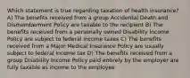 Which statement is true regarding taxation of health insurance? A) The benefits received from a group Accidental Death and Dismemberment Policy are taxable to the recipient B) The benefits received from a personally owned Disability Income Policy are subject to federal income taxes C) The benefits received from a Major Medical Insurance Policy are usually subject to federal income tax D) The benefits received from a group Disability Income Policy paid entirely by the employer are fully taxable as income to the employee