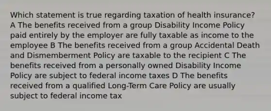 Which statement is true regarding taxation of health insurance? A The benefits received from a group Disability Income Policy paid entirely by the employer are fully taxable as income to the employee B The benefits received from a group Accidental Death and Dismemberment Policy are taxable to the recipient C The benefits received from a personally owned Disability Income Policy are subject to federal income taxes D The benefits received from a qualified Long-Term Care Policy are usually subject to federal income tax