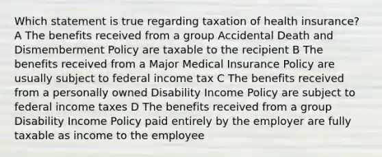 Which statement is true regarding taxation of health insurance? A The benefits received from a group Accidental Death and Dismemberment Policy are taxable to the recipient B The benefits received from a Major Medical Insurance Policy are usually subject to federal income tax C The benefits received from a personally owned Disability Income Policy are subject to federal income taxes D The benefits received from a group Disability Income Policy paid entirely by the employer are fully taxable as income to the employee