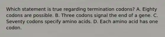 Which statement is true regarding termination codons? A. Eighty codons are possible. B. Three codons signal the end of a gene. C. Seventy codons specify amino acids. D. Each amino acid has one codon.