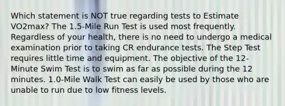 Which statement is NOT true regarding tests to Estimate VO2max? The 1.5-Mile Run Test is used most frequently. Regardless of your health, there is no need to undergo a medical examination prior to taking CR endurance tests. The Step Test requires little time and equipment. The objective of the 12-Minute Swim Test is to swim as far as possible during the 12 minutes. 1.0-Mile Walk Test can easily be used by those who are unable to run due to low fitness levels.