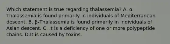 Which statement is true regarding thalassemia? A. α-Thalassemia is found primarily in individuals of Mediterranean descent. B. β-Thalassemia is found primarily in individuals of Asian descent. C. It is a deficiency of one or more polypeptide chains. D.It is caused by toxins.