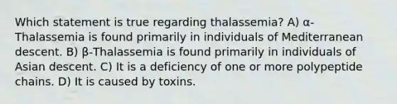 Which statement is true regarding thalassemia? A) α-Thalassemia is found primarily in individuals of Mediterranean descent. B) β-Thalassemia is found primarily in individuals of Asian descent. C) It is a deficiency of one or more polypeptide chains. D) It is caused by toxins.