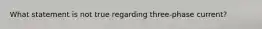 What statement is not true regarding three-phase current?