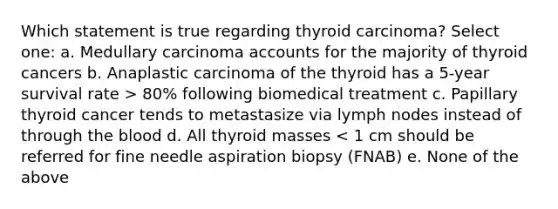 Which statement is true regarding thyroid carcinoma? Select one: a. Medullary carcinoma accounts for the majority of thyroid cancers b. Anaplastic carcinoma of the thyroid has a 5-year survival rate > 80% following biomedical treatment c. Papillary thyroid cancer tends to metastasize via lymph nodes instead of through the blood d. All thyroid masses < 1 cm should be referred for fine needle aspiration biopsy (FNAB) e. None of the above