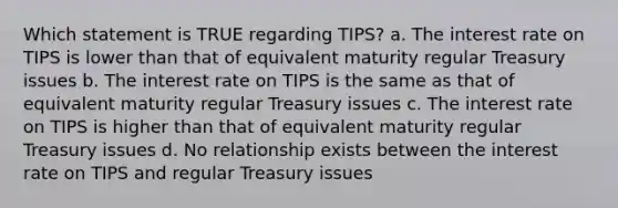 Which statement is TRUE regarding TIPS? a. The interest rate on TIPS is lower than that of equivalent maturity regular Treasury issues b. The interest rate on TIPS is the same as that of equivalent maturity regular Treasury issues c. The interest rate on TIPS is higher than that of equivalent maturity regular Treasury issues d. No relationship exists between the interest rate on TIPS and regular Treasury issues