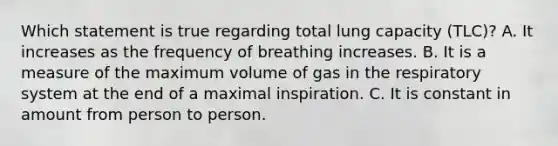 Which statement is true regarding total lung capacity (TLC)? A. It increases as the frequency of breathing increases. B. It is a measure of the maximum volume of gas in the respiratory system at the end of a maximal inspiration. C. It is constant in amount from person to person.