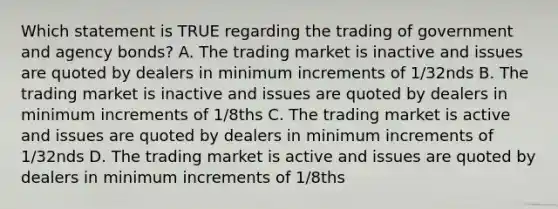 Which statement is TRUE regarding the trading of government and agency bonds? A. The trading market is inactive and issues are quoted by dealers in minimum increments of 1/32nds B. The trading market is inactive and issues are quoted by dealers in minimum increments of 1/8ths C. The trading market is active and issues are quoted by dealers in minimum increments of 1/32nds D. The trading market is active and issues are quoted by dealers in minimum increments of 1/8ths