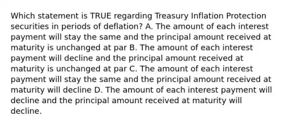 Which statement is TRUE regarding Treasury Inflation Protection securities in periods of deflation? A. The amount of each interest payment will stay the same and the principal amount received at maturity is unchanged at par B. The amount of each interest payment will decline and the principal amount received at maturity is unchanged at par C. The amount of each interest payment will stay the same and the principal amount received at maturity will decline D. The amount of each interest payment will decline and the principal amount received at maturity will decline.