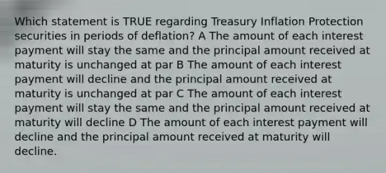 Which statement is TRUE regarding Treasury Inflation Protection securities in periods of deflation? A The amount of each interest payment will stay the same and the principal amount received at maturity is unchanged at par B The amount of each interest payment will decline and the principal amount received at maturity is unchanged at par C The amount of each interest payment will stay the same and the principal amount received at maturity will decline D The amount of each interest payment will decline and the principal amount received at maturity will decline.