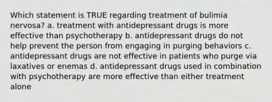 Which statement is TRUE regarding treatment of bulimia nervosa? a. treatment with antidepressant drugs is more effective than psychotherapy b. antidepressant drugs do not help prevent the person from engaging in purging behaviors c. antidepressant drugs are not effective in patients who purge via laxatives or enemas d. antidepressant drugs used in combination with psychotherapy are more effective than either treatment alone