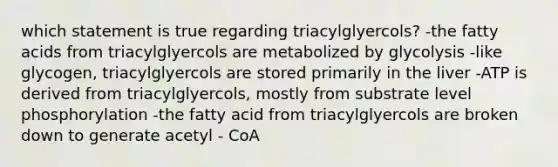 which statement is true regarding triacylglyercols? -the fatty acids from triacylglyercols are metabolized by glycolysis -like glycogen, triacylglyercols are stored primarily in the liver -ATP is derived from triacylglyercols, mostly from substrate level phosphorylation -the fatty acid from triacylglyercols are broken down to generate acetyl - CoA