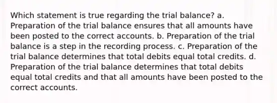 Which statement is true regarding the trial balance? a. Preparation of the trial balance ensures that all amounts have been posted to the correct accounts. b. Preparation of the trial balance is a step in the recording process. c. Preparation of the trial balance determines that total debits equal total credits. d. Preparation of the trial balance determines that total debits equal total credits and that all amounts have been posted to the correct accounts.