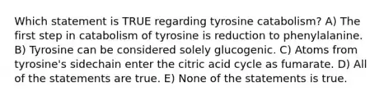 Which statement is TRUE regarding tyrosine catabolism? A) The first step in catabolism of tyrosine is reduction to phenylalanine. B) Tyrosine can be considered solely glucogenic. C) Atoms from tyrosine's sidechain enter the citric acid cycle as fumarate. D) All of the statements are true. E) None of the statements is true.