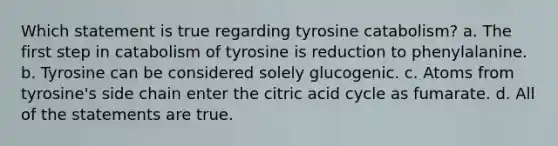 Which statement is true regarding tyrosine catabolism? a. The first step in catabolism of tyrosine is reduction to phenylalanine. b. Tyrosine can be considered solely glucogenic. c. Atoms from tyrosine's side chain enter the citric acid cycle as fumarate. d. All of the statements are true.