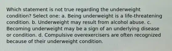 Which statement is not true regarding the underweight condition? Select one: a. Being underweight is a life-threatening condition. b. Underweight may result from alcohol abuse. c. Becoming underweight may be a sign of an underlying disease or condition. d. Compulsive overexercisers are often recognized because of their underweight condition.