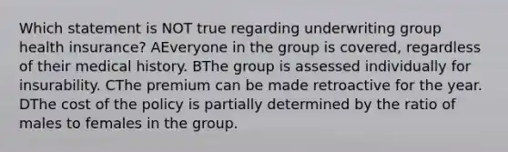 Which statement is NOT true regarding underwriting group health insurance? AEveryone in the group is covered, regardless of their medical history. BThe group is assessed individually for insurability. CThe premium can be made retroactive for the year. DThe cost of the policy is partially determined by the ratio of males to females in the group.