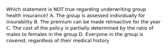 Which statement is NOT true regarding underwriting group health insurance? A. The group is assessed individually for insurability B. The premium can be made retroactive for the year C. The cost of the policy is partially determined by the ratio of males to females in the group D. Everyone in the group is covered, regardless of their medical history