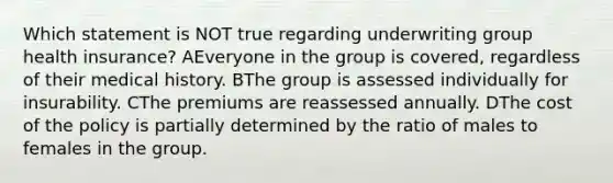 Which statement is NOT true regarding underwriting group health insurance? AEveryone in the group is covered, regardless of their medical history. BThe group is assessed individually for insurability. CThe premiums are reassessed annually. DThe cost of the policy is partially determined by the ratio of males to females in the group.