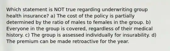 Which statement is NOT true regarding underwriting group health insurance? a) The cost of the policy is partially determined by the ratio of males to females in the group. b) Everyone in the group is covered, regardless of their medical history. c) The group is assessed individually for insurability. d) The premium can be made retroactive for the year.