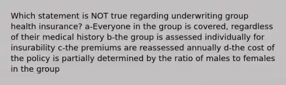 Which statement is NOT true regarding underwriting group health insurance? a-Everyone in the group is covered, regardless of their medical history b-the group is assessed individually for insurability c-the premiums are reassessed annually d-the cost of the policy is partially determined by the ratio of males to females in the group