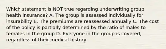 Which statement is NOT true regarding underwriting group health insurance? A. The group is assessed individually for insurability B. The premiums are reassessed annually C. The cost of the policy is partially determined by the ratio of males to females in the group D. Everyone in the group is covered, regardless of their medical history