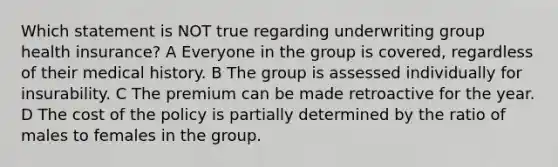 Which statement is NOT true regarding underwriting group health insurance? A Everyone in the group is covered, regardless of their medical history. B The group is assessed individually for insurability. C The premium can be made retroactive for the year. D The cost of the policy is partially determined by the ratio of males to females in the group.