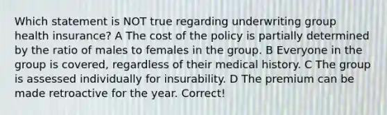 Which statement is NOT true regarding underwriting group health insurance? A The cost of the policy is partially determined by the ratio of males to females in the group. B Everyone in the group is covered, regardless of their medical history. C The group is assessed individually for insurability. D The premium can be made retroactive for the year. Correct!