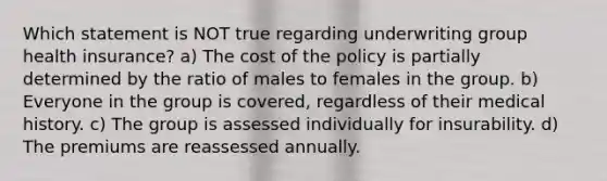 Which statement is NOT true regarding underwriting group health insurance? a) The cost of the policy is partially determined by the ratio of males to females in the group. b) Everyone in the group is covered, regardless of their medical history. c) The group is assessed individually for insurability. d) The premiums are reassessed annually.